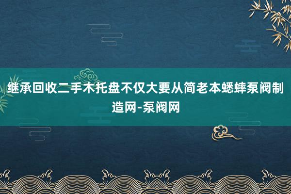 继承回收二手木托盘不仅大要从简老本蟋蟀泵阀制造网-泵阀网